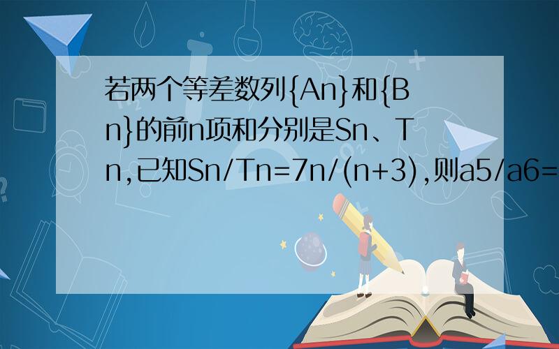 若两个等差数列{An}和{Bn}的前n项和分别是Sn、Tn,已知Sn/Tn=7n/(n+3),则a5/a6=