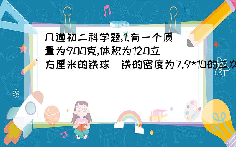 几道初二科学题,1.有一个质量为900克,体积为120立方厘米的铁球（铁的密度为7.9*10的三次方千克每立方米）,则：