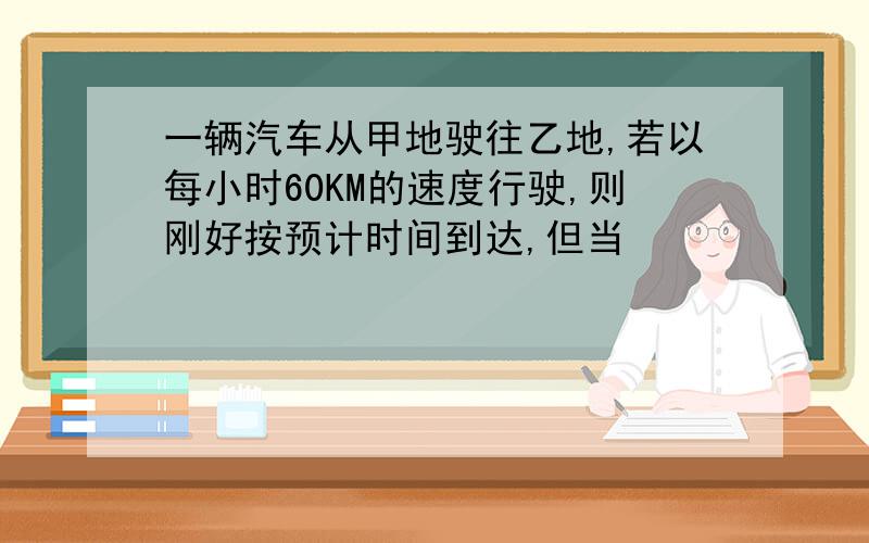 一辆汽车从甲地驶往乙地,若以每小时60KM的速度行驶,则刚好按预计时间到达,但当