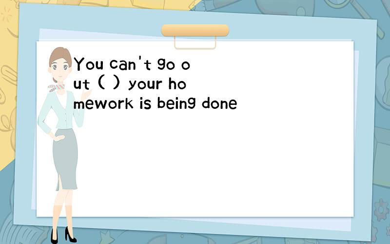 You can't go out ( ) your homework is being done