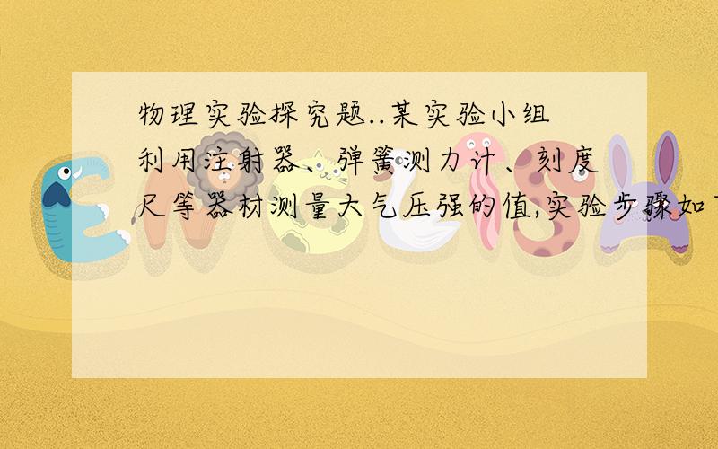 物理实验探究题..某实验小组利用注射器、弹簧测力计、刻度尺等器材测量大气压强的值,实验步骤如下：（1）把注射器的活塞推至