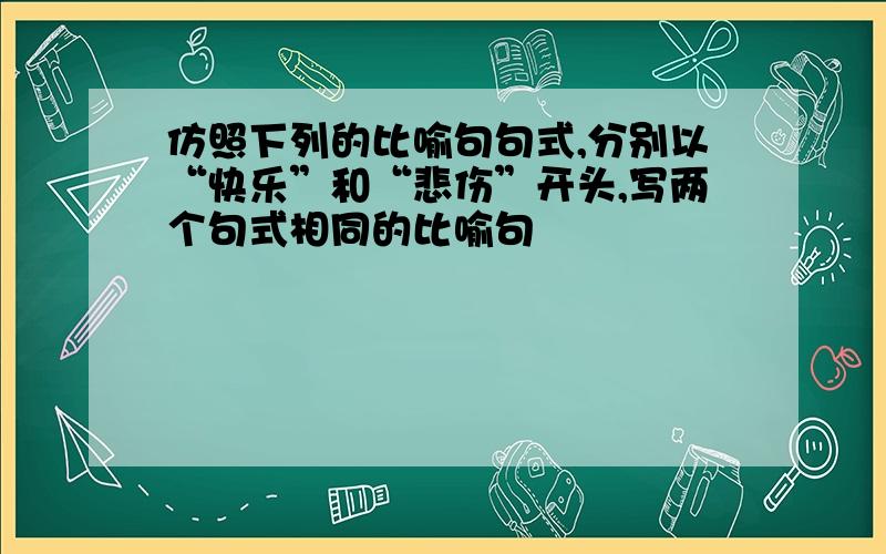 仿照下列的比喻句句式,分别以“快乐”和“悲伤”开头,写两个句式相同的比喻句