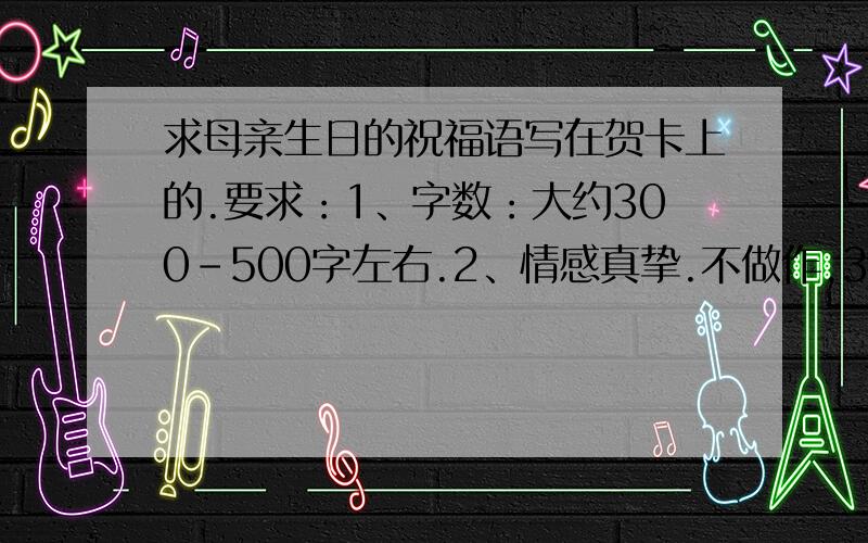 求母亲生日的祝福语写在贺卡上的.要求：1、字数：大约300-500字左右.2、情感真挚.不做作.3、原创最好.4、禁止直