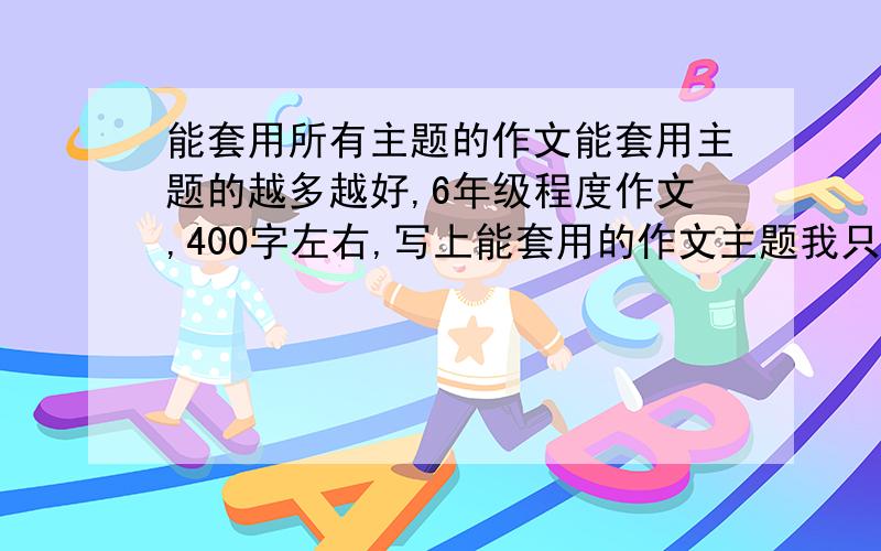 能套用所有主题的作文能套用主题的越多越好,6年级程度作文,400字左右,写上能套用的作文主题我只需要一篇能套用的主题多的