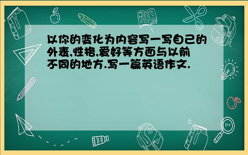 以你的变化为内容写一写自己的外表,性格,爱好等方面与以前不同的地方.写一篇英语作文.