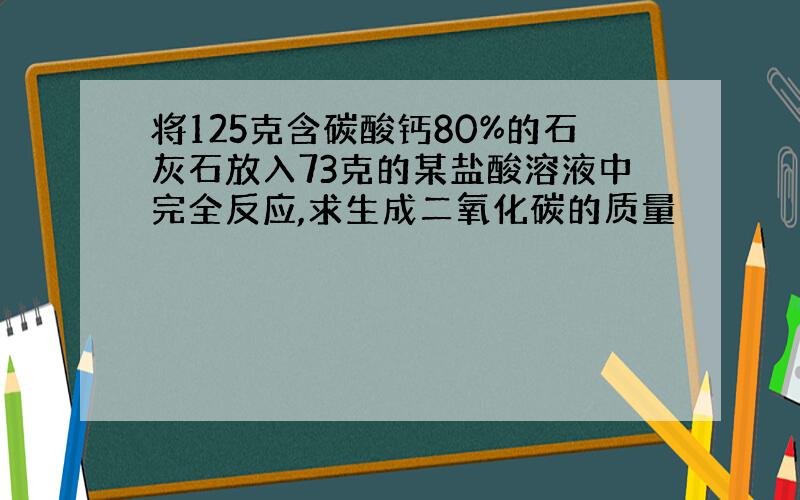 将125克含碳酸钙80%的石灰石放入73克的某盐酸溶液中完全反应,求生成二氧化碳的质量