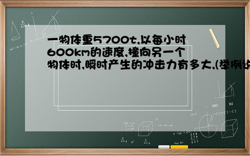 一物体重5700t,以每小时600km的速度,撞向另一个物体时,瞬时产生的冲击力有多大,(举例说明)