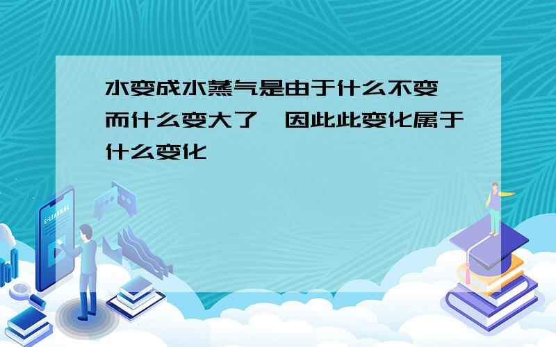 水变成水蒸气是由于什么不变,而什么变大了,因此此变化属于什么变化