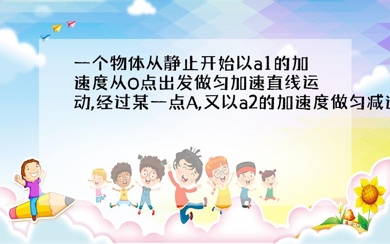 一个物体从静止开始以a1的加速度从O点出发做匀加速直线运动,经过某一点A,又以a2的加速度做匀减速直线运动,经过相同的时