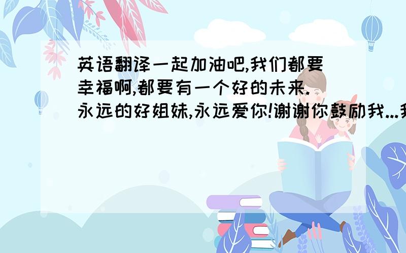 英语翻译一起加油吧,我们都要幸福啊,都要有一个好的未来.永远的好姐妹,永远爱你!谢谢你鼓励我...我很感激,只有你怎么鼓