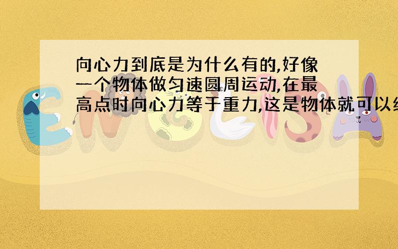 向心力到底是为什么有的,好像一个物体做匀速圆周运动,在最高点时向心力等于重力,这是物体就可以经过最