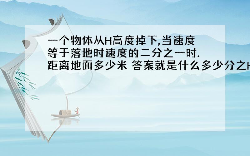 一个物体从H高度掉下,当速度等于落地时速度的二分之一时.距离地面多少米 答案就是什么多少分之H