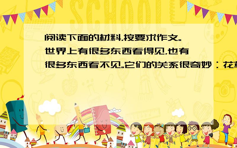 阅读下面的材料，按要求作文。世界上有很多东西看得见，也有很多东西看不见。它们的关系很奇妙：花草树木