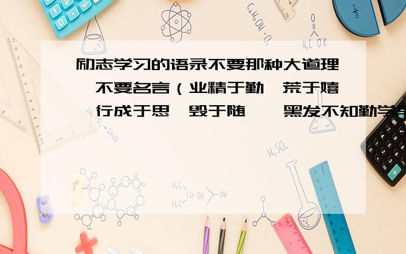 励志学习的语录不要那种大道理,不要名言（业精于勤,荒于嬉,行成于思,毁于随 • 黑发不知勤学早,白首方悔读书