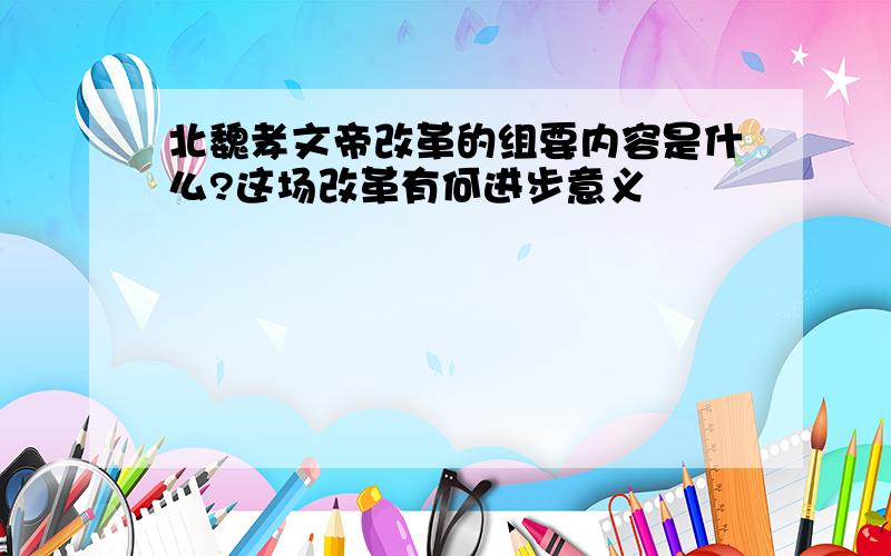 北魏孝文帝改革的组要内容是什么?这场改革有何进步意义