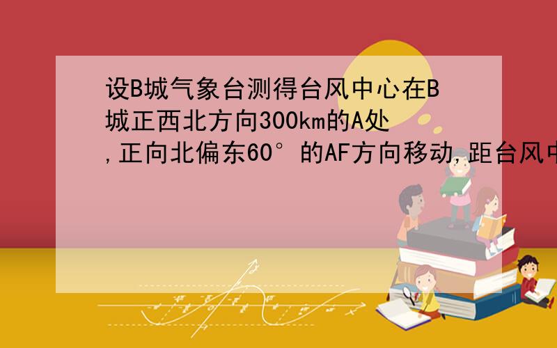 设B城气象台测得台风中心在B城正西北方向300km的A处,正向北偏东60°的AF方向移动,距台风中心200km的范围