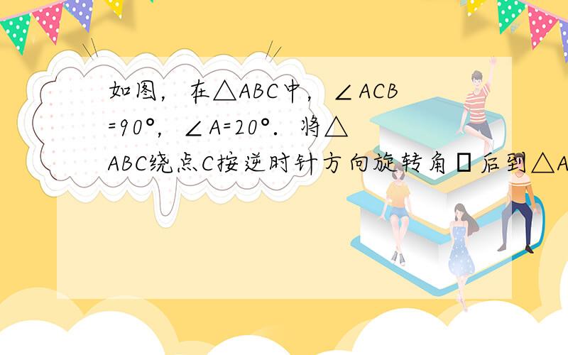 如图，在△ABC中，∠ACB=90°，∠A=20°．将△ABC绕点C按逆时针方向旋转角α后到△A′B′C′的位置，其中A