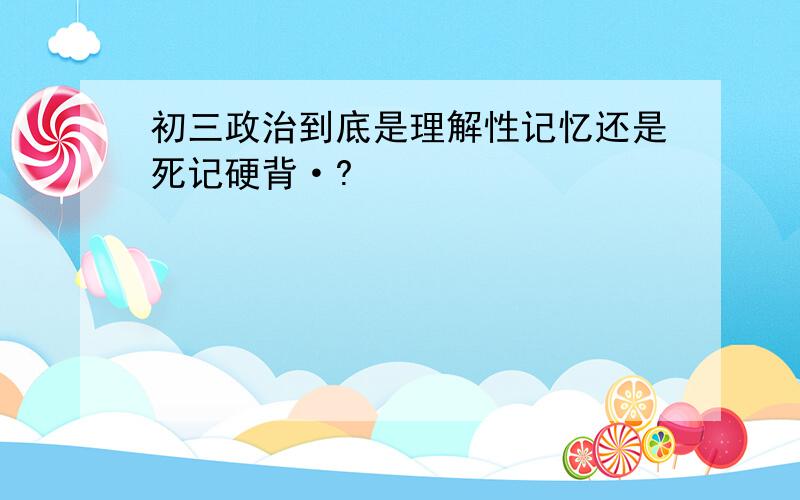 初三政治到底是理解性记忆还是死记硬背·?