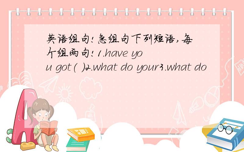 英语组句!急组句下列短语,每个组两句!1.have you got( )2.what do your3.what do