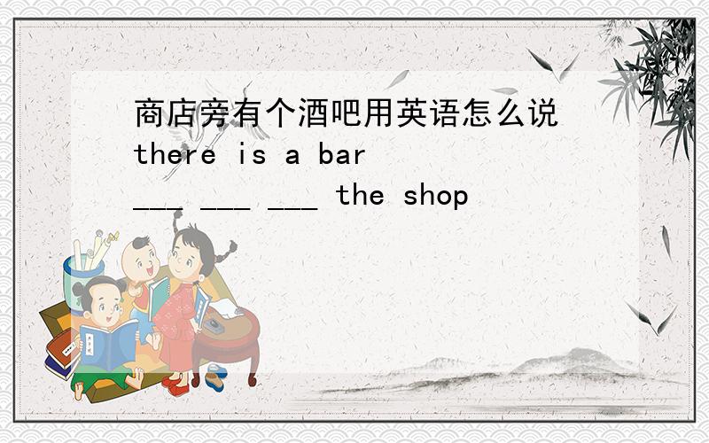 商店旁有个酒吧用英语怎么说 there is a bar___ ___ ___ the shop