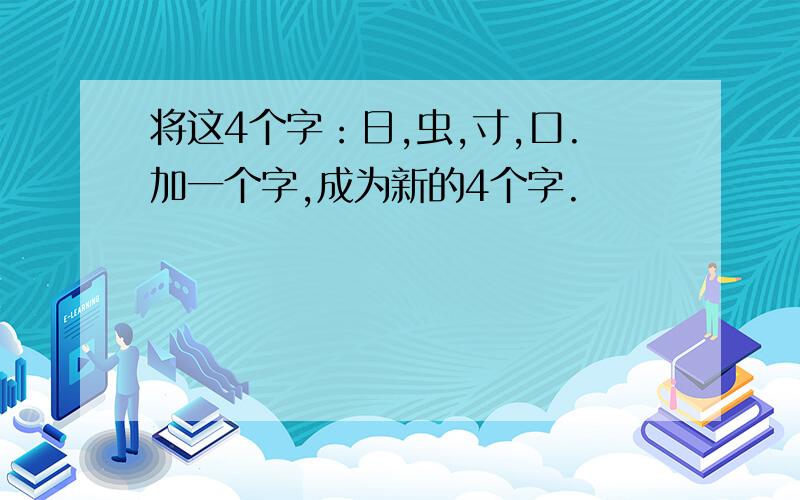 将这4个字：日,虫,寸,口.加一个字,成为新的4个字.