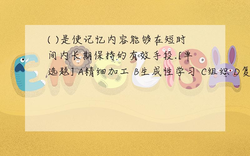 ( )是使记忆内容能够在短时间内长期保持的有效手段.[单选题] A精细加工 B生成性学习 C组织 D复述