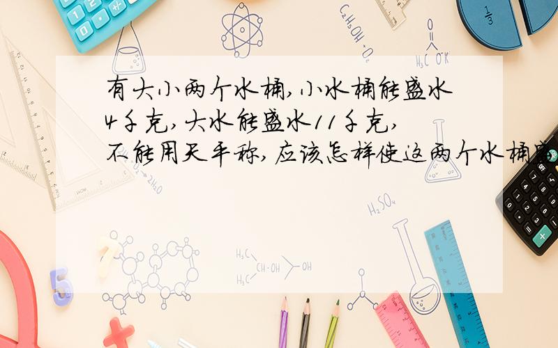 有大小两个水桶,小水桶能盛水4千克,大水能盛水11千克,不能用天平称,应该怎样使这两个水桶盛出5千克水来?（请写出设计思