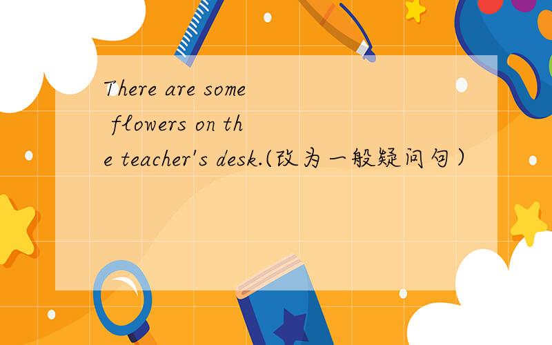 There are some flowers on the teacher's desk.(改为一般疑问句）