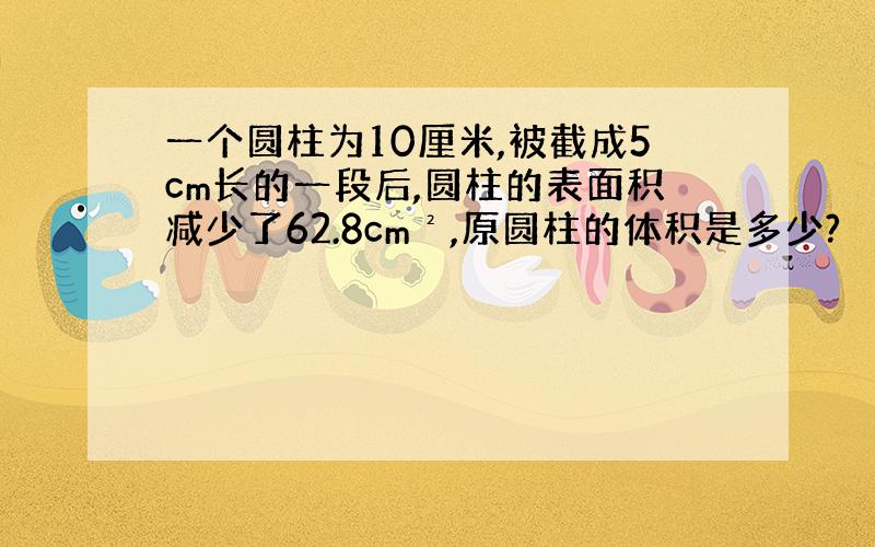 一个圆柱为10厘米,被截成5cm长的一段后,圆柱的表面积减少了62.8cm²,原圆柱的体积是多少?