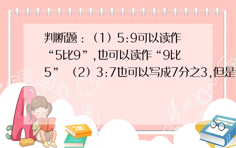 判断题：（1）5:9可以读作“5比9”,也可以读作“9比5” （2）3:7也可以写成7分之3,但是仍读作“3比7”