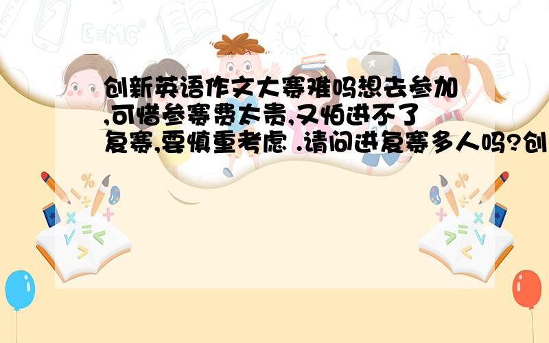 创新英语作文大赛难吗想去参加,可惜参赛费太贵,又怕进不了复赛,要慎重考虑 .请问进复赛多人吗?创新英语作文大赛,顾名思义