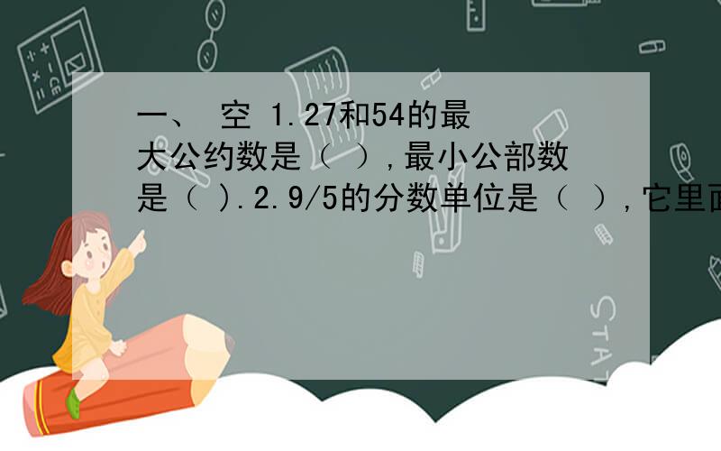 一、 空 1.27和54的最大公约数是（ ）,最小公部数是（ ).2.9/5的分数单位是（ ）,它里面有（ ）个1/15