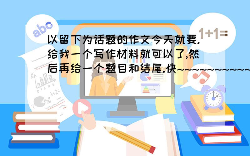 以留下为话题的作文今天就要.给我一个写作材料就可以了,然后再给一个题目和结尾.快~~~~~~~~~~~~~~~~~~~~