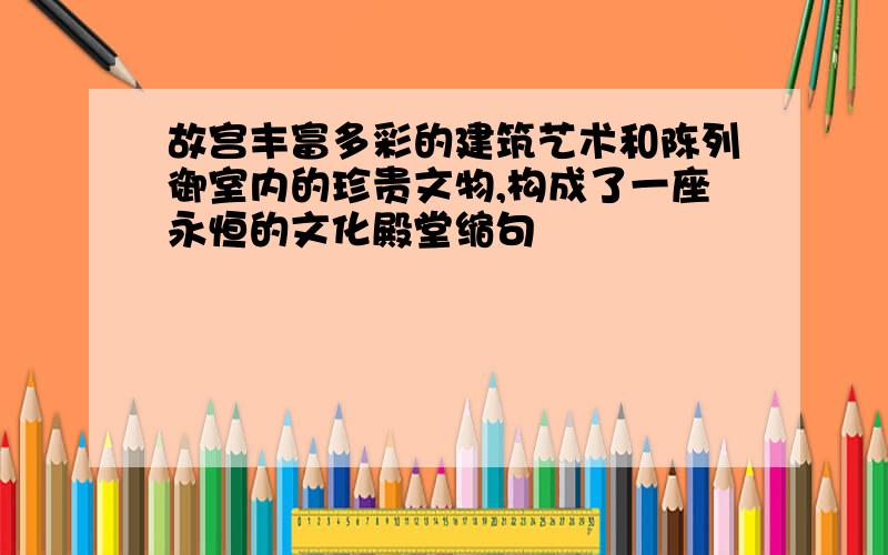 故宫丰富多彩的建筑艺术和陈列御室内的珍贵文物,构成了一座永恒的文化殿堂缩句