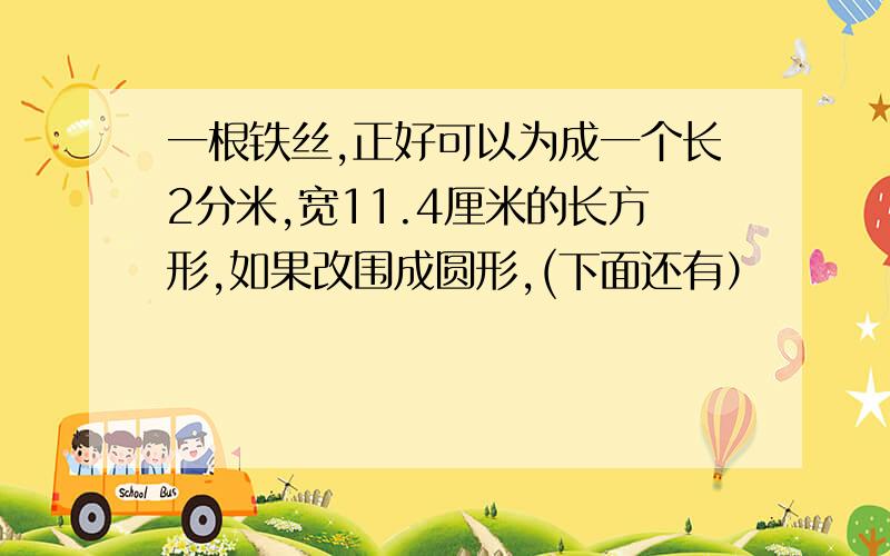 一根铁丝,正好可以为成一个长2分米,宽11.4厘米的长方形,如果改围成圆形,(下面还有）