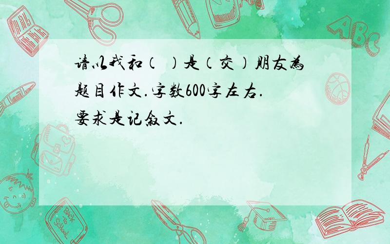 请以我和（ ）是（交）朋友为题目作文.字数600字左右.要求是记叙文.