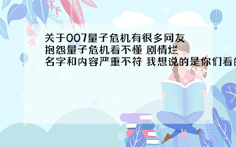 关于007量子危机有很多网友抱怨量子危机看不懂 剧情烂 名字和内容严重不符 我想说的是你们看的应该是被1河1蟹后的国1语