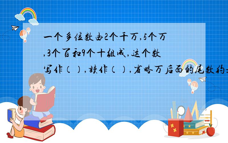 一个多位数由2个千万,5个万,3个百和9个十组成,这个数写作（）,读作（）,省略万后面的尾数约是（）.