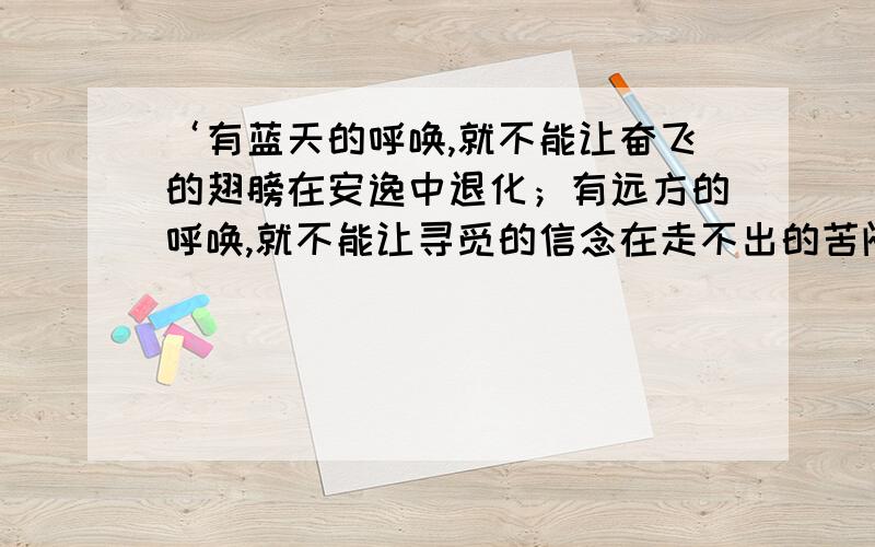 ‘有蓝天的呼唤,就不能让奋飞的翅膀在安逸中退化；有远方的呼唤,就不能让寻觅的信念在走不出的苦闷中消沉；有______的呼