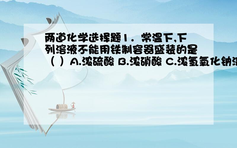 两道化学选择题1．常温下,下列溶液不能用铁制容器盛装的是（ ）A.浓硫酸 B.浓硝酸 C.浓氢氧化钠溶液 D.浓盐酸2．