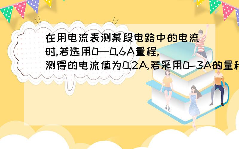 在用电流表测某段电路中的电流时,若选用0—0.6A量程,测得的电流值为0.2A,若采用0-3A的量程,……