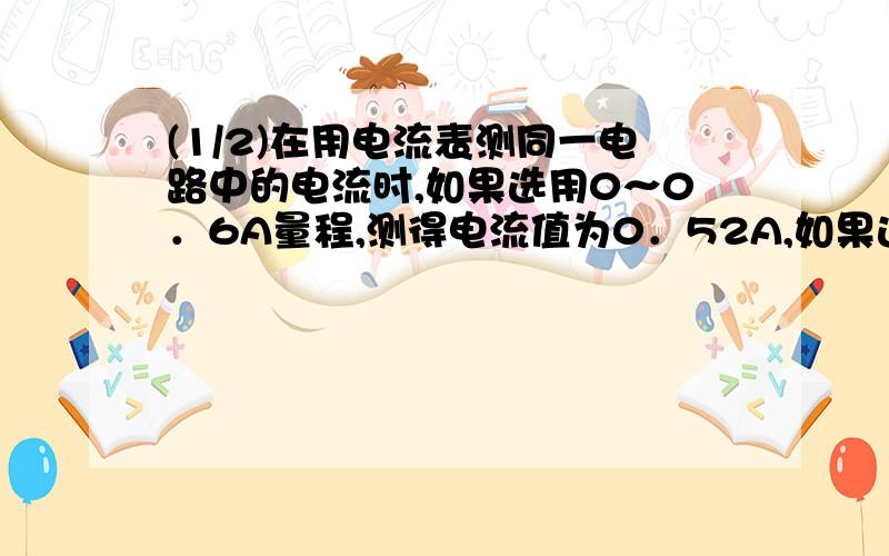 (1/2)在用电流表测同一电路中的电流时,如果选用0～0．6A量程,测得电流值为0．52A,如果选用0～3A的量...