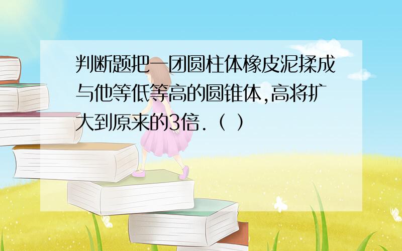 判断题把一团圆柱体橡皮泥揉成与他等低等高的圆锥体,高将扩大到原来的3倍.（ ）