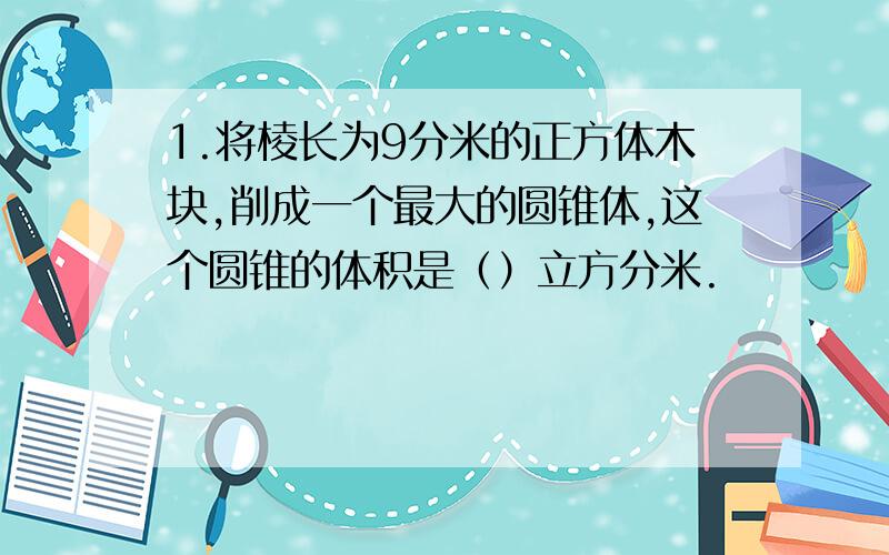 1.将棱长为9分米的正方体木块,削成一个最大的圆锥体,这个圆锥的体积是（）立方分米.