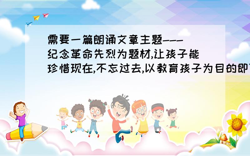 需要一篇朗诵文章主题--- 纪念革命先烈为题材,让孩子能珍惜现在,不忘过去,以教育孩子为目的即可.