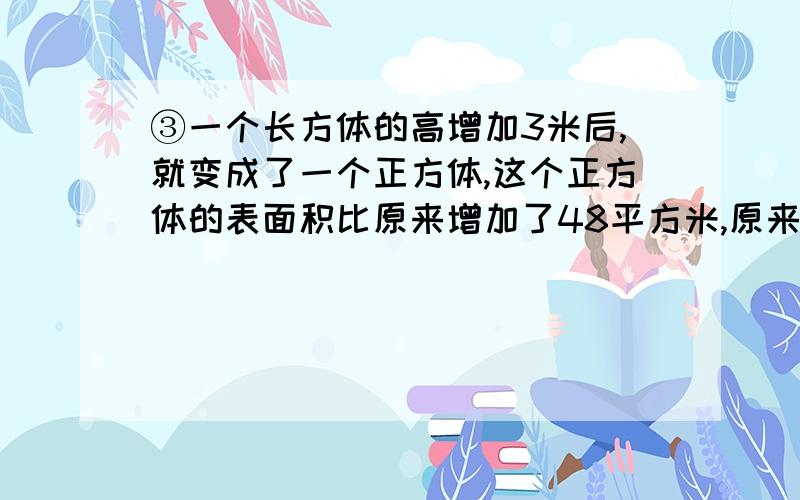 ③一个长方体的高增加3米后,就变成了一个正方体,这个正方体的表面积比原来增加了48平方米,原来长方体的体积是多少立方米?