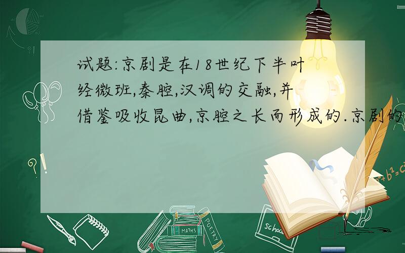 试题:京剧是在18世纪下半叶经微班,秦腔,汉调的交融,并借鉴吸收昆曲,京腔之长而形成的.京剧的形成体现了