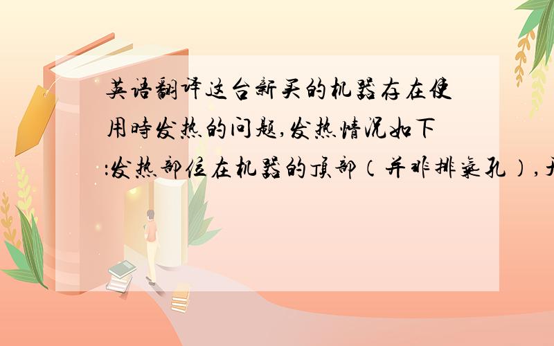 英语翻译这台新买的机器存在使用时发热的问题,发热情况如下：发热部位在机器的顶部（并非排气孔）,开始工作数分钟后就会发热,