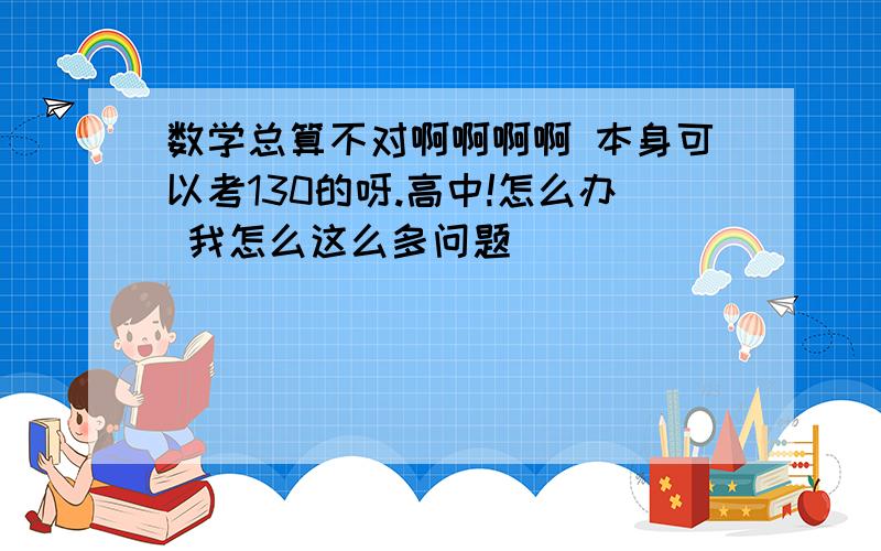 数学总算不对啊啊啊啊 本身可以考130的呀.高中!怎么办 我怎么这么多问题