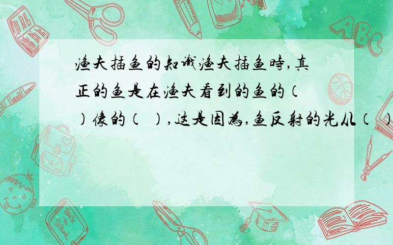 渔夫插鱼的知识渔夫插鱼时,真正的鱼是在渔夫看到的鱼的（ ）像的（ ）,这是因为,鱼反射的光从（ ）射到（ ）中发生了（